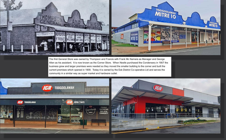 The first General Store was owned by Thompson and Francis with Frank Mc Namara as Manager and George Allen as his assistant.  It is now known as the Corner Store.  When Nestle purchased the Condensery in 1907 the business grew and larger premises were needed so they moved the smaller building to the corner and built the current premises which opened in 1909.  Today it is owned by the Esk District Co-operative Ltd and serves the community in a similar way as super market and hardware outlet.